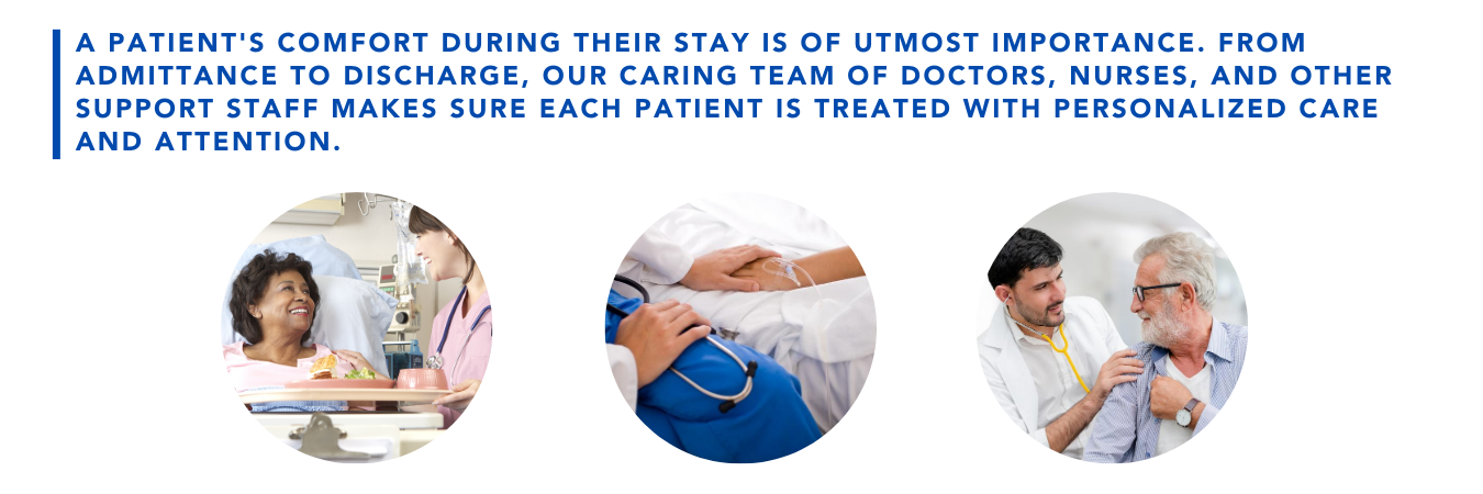 A patient's comfort during their stay is of utmost importance. From admittance to discharge, our caring team of doctors, nurses, and other support staff makes sure each patient is treated with personalized care and attention.