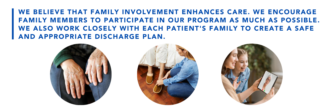 We believe that family involvement enhances care. We encourage family members to participate in our program as much as possible. We also work closely with each patient's family to create a safe and appropriate discharge plan.